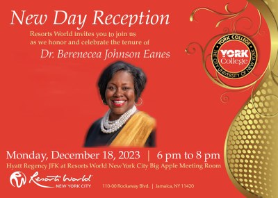 New Day Reception Resorts World invites you to join us as we honor and celebrate the tenure of Dr. Berenecea Johnson Eanes LORE COLEC • THE CITY YORK YORK College Tuesday, December 18, 2023 | 6 pm to 8 pm Resorts World New York City - The Big Appie Room NEW YORK CITY 110-00 Rockaway Bivd. | Jamaica, NY 11420